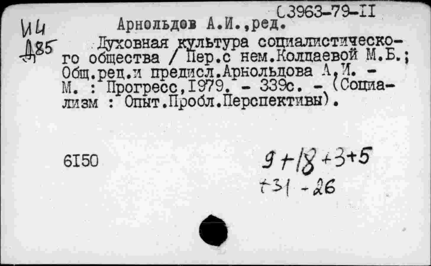 ﻿03963-79-11 Арнольдов А.И.,ред.
л о г Духовная культура социалистическое -^п го общества / Пер.с нем.Колдаевой М.Б Общ.рец.и предисл.Арнольдова А,И. -М. : Прогресс,1979. - 339с. - (Социализм : Опыт.Пробл.Перспективы).
6150
